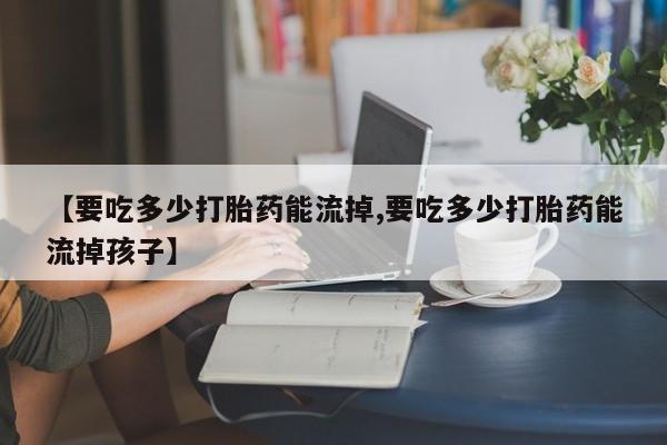 米非米索购买方式【要吃多少打胎药能流掉,要吃多少打胎药能流掉孩子】