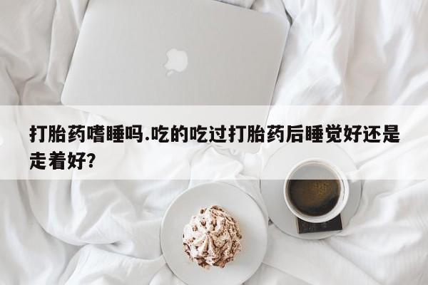 米非米索购买方式打胎药嗜睡吗.吃的吃过打胎药后睡觉好还是走着好？