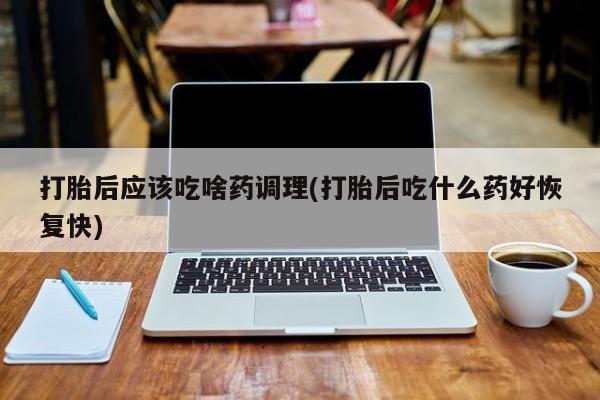 米非米索购买方式打胎后应该吃啥药调理(打胎后吃什么药好恢复快)