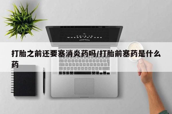 米非米索购买方式打胎之前还要塞消炎药吗/打胎前塞药是什么药