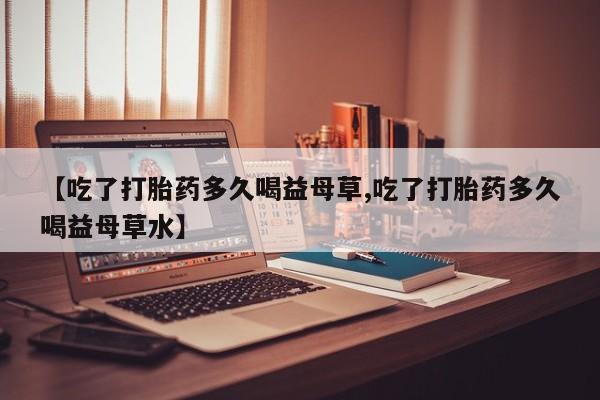 米非米索购买方式【吃了打胎药多久喝益母草,吃了打胎药多久喝益母草水】