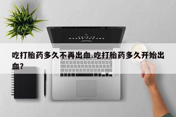 米非米索购买方式吃打胎药多久不再出血.吃打胎药多久开始出血？