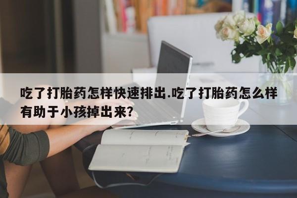 米非米索购买方式吃了打胎药怎样快速排出.吃了打胎药怎么样有助于小孩掉出来？