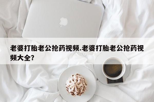米非米索购买方式老婆打胎老公抢药视频.老婆打胎老公抢药视频大全？