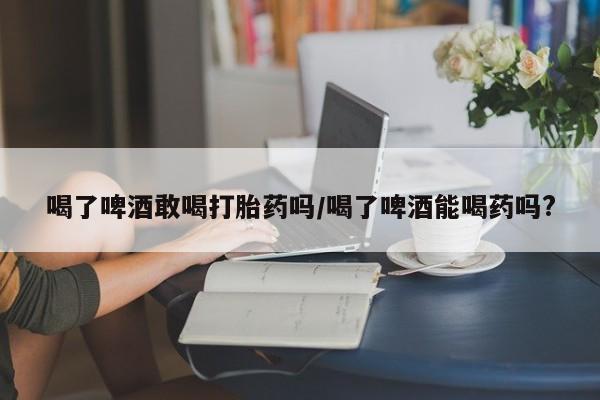 米非米索购买方式喝了啤酒敢喝打胎药吗/喝了啤酒能喝药吗?