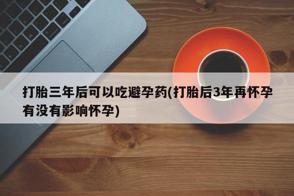 米非米索购买方式打胎三年后可以吃避孕药(打胎后3年再怀孕有没有影响怀孕)