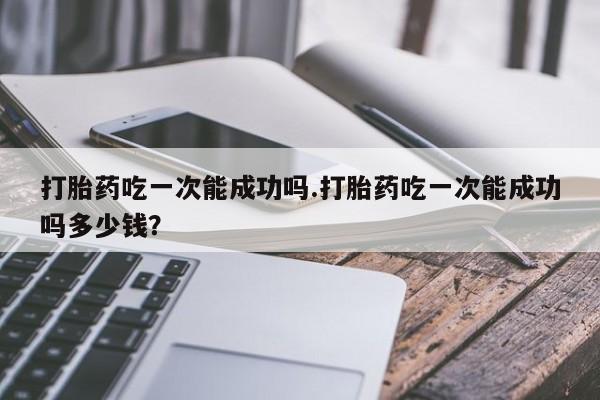 米非米索购买方式打胎药吃一次能成功吗.打胎药吃一次能成功吗多少钱？