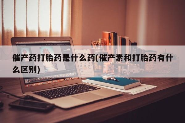 米非米索购买方式催产药打胎药是什么药(催产素和打胎药有什么区别)
