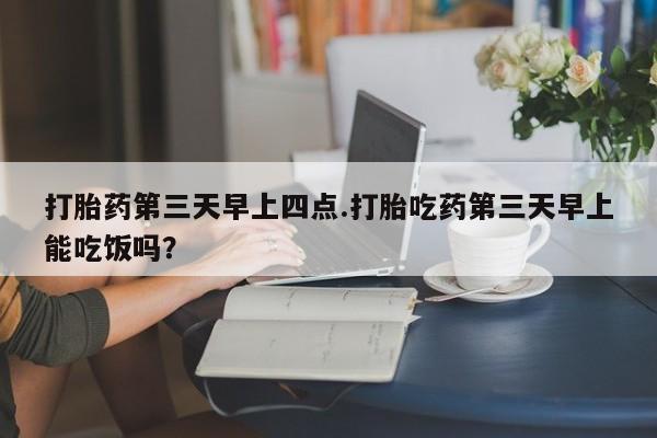 米非米索购买方式打胎药第三天早上四点.打胎吃药第三天早上能吃饭吗？