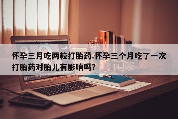 米非米索购买方式怀孕三月吃两粒打胎药.怀孕三个月吃了一次打胎药对胎儿有影响吗？