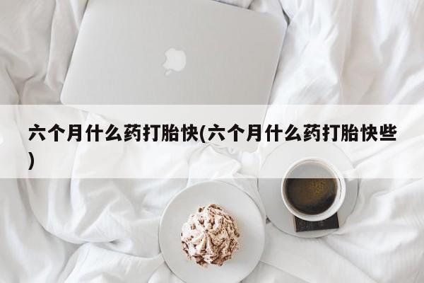 米非米索购买方式六个月什么药打胎快(六个月什么药打胎快些)