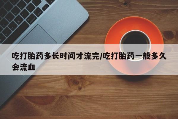 米非米索购买方式吃打胎药多长时间才流完/吃打胎药一般多久会流血