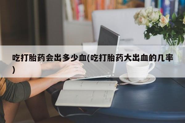 米非米索购买方式吃打胎药会出多少血(吃打胎药大出血的几率)