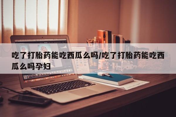 米非米索购买方式吃了打胎药能吃西瓜么吗/吃了打胎药能吃西瓜么吗孕妇