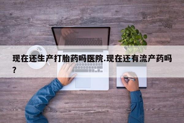 米非米索购买方式现在还生产打胎药吗医院.现在还有流产药吗？