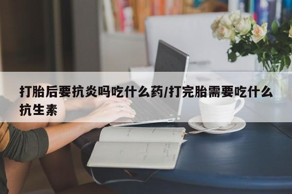 米非米索购买方式打胎后要抗炎吗吃什么药/打完胎需要吃什么抗生素