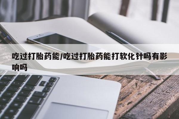 米非米索购买方式吃过打胎药能/吃过打胎药能打软化针吗有影响吗