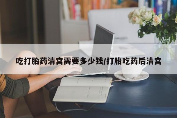 米非米索购买方式吃打胎药清宫需要多少钱/打胎吃药后清宫