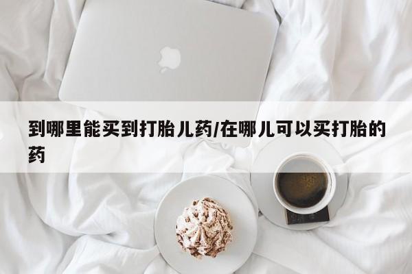米非米索购买方式到哪里能买到打胎儿药/在哪儿可以买打胎的药