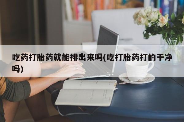 米非米索购买方式吃药打胎药就能排出来吗(吃打胎药打的干净吗)