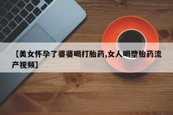米非米索购买方式【美女怀孕了婆婆喝打胎药,女人喝堕胎药流产视频】