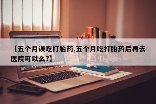 米非米索购买方式【五个月误吃打胎药,五个月吃打胎药后再去医院可以么?】