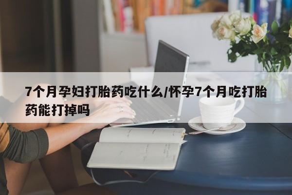 米非米索购买方式7个月孕妇打胎药吃什么/怀孕7个月吃打胎药能打掉吗