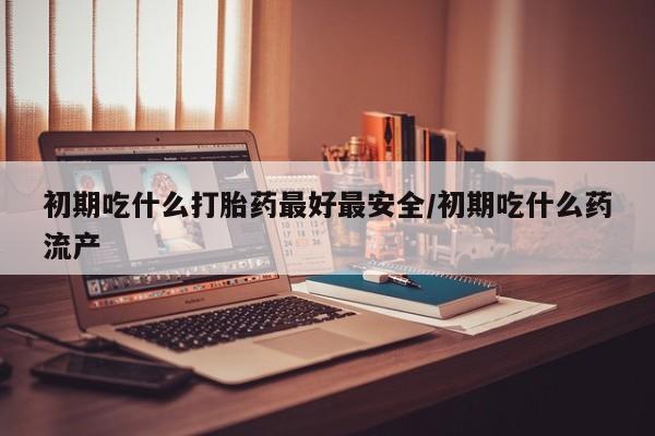 米非米索购买方式初期吃什么打胎药最好最安全/初期吃什么药流产