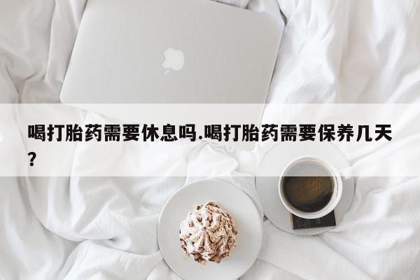 米非米索购买方式喝打胎药需要休息吗.喝打胎药需要保养几天？