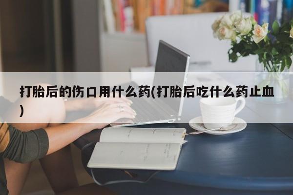 米非米索购买方式打胎后的伤口用什么药(打胎后吃什么药止血)