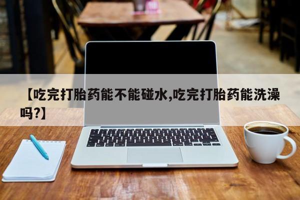 米非米索购买方式【吃完打胎药能不能碰水,吃完打胎药能洗澡吗?】