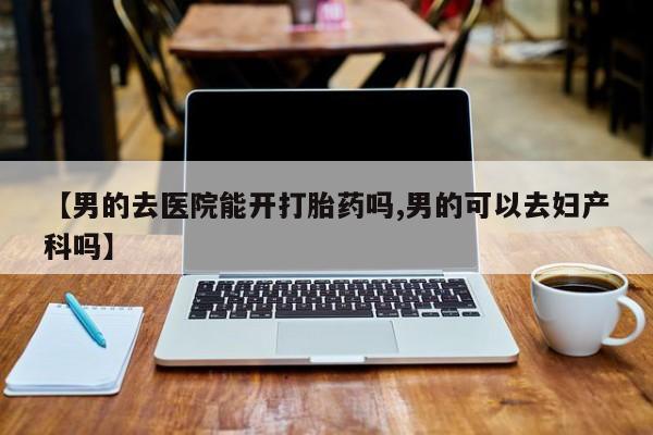 米非米索购买方式【男的去医院能开打胎药吗,男的可以去妇产科吗】