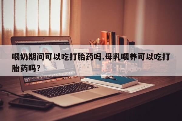 米非米索购买方式喂奶期间可以吃打胎药吗.母乳喂养可以吃打胎药吗？