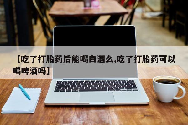 米非米索购买方式【吃了打胎药后能喝白酒么,吃了打胎药可以喝啤酒吗】