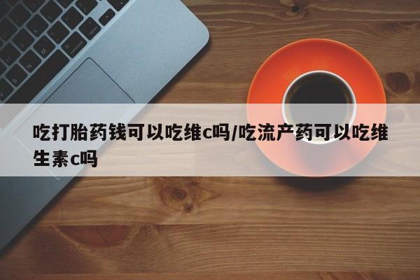 米非米索购买方式吃打胎药钱可以吃维c吗/吃流产药可以吃维生素c吗