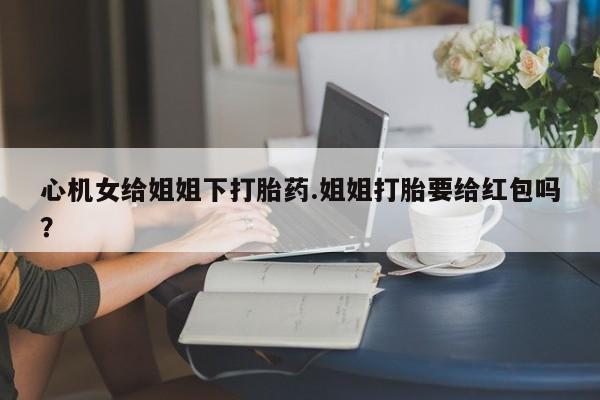 米非米索购买方式心机女给姐姐下打胎药.姐姐打胎要给红包吗？