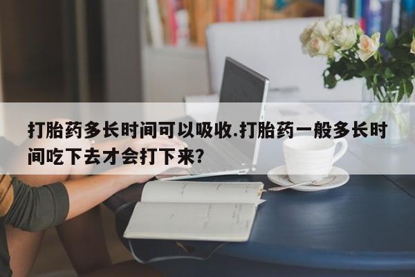 米非米索购买方式打胎药多长时间可以吸收.打胎药一般多长时间吃下去才会打下来？